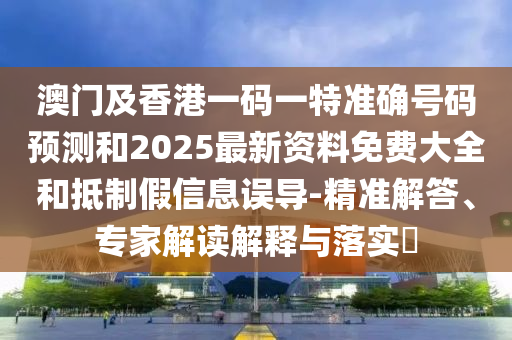 澳门及香港一码一特准确号码预测和2025最新资料免费大全和抵制假信息误导-精准解答、专家解读解释与落实​
